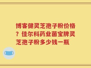 博客健灵芝孢子粉价格？佳尔科药业菌宝牌灵芝孢子粉多少钱一瓶