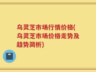 乌灵芝市场行情价格(乌灵芝市场价格走势及趋势简析)