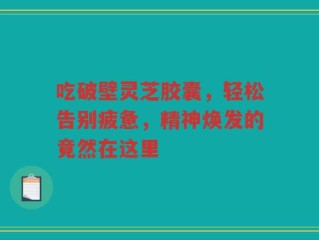吃破壁灵芝胶囊，轻松告别疲惫，精神焕发的竟然在这里