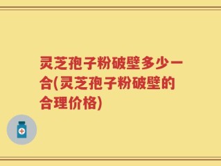 灵芝孢子粉破壁多少一合(灵芝孢子粉破壁的合理价格)