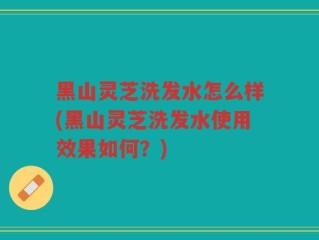黑山灵芝洗发水怎么样(黑山灵芝洗发水使用效果如何？)