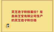 灵芝孢子粉胶囊价？龙泉森芝宝有限公司生产的灵芝孢子粉价格