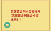 灵芝菌合剂小宝能吃吗(灵芝菌合剂适合小宝吃吗？)