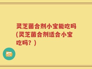 灵芝菌合剂小宝能吃吗(灵芝菌合剂适合小宝吃吗？)