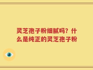 灵芝孢子粉细腻吗？什么是纯正的灵芝孢子粉