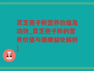 灵芝孢子粉营养价值及功效_灵芝孢子粉的营养价值与健康益处解析)