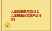 儿童能服用灵芝(适合儿童服用的灵芝产品推荐)