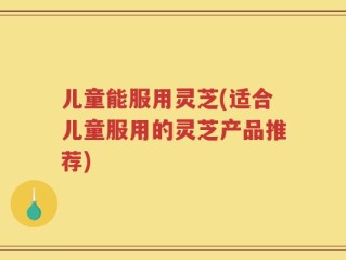 儿童能服用灵芝(适合儿童服用的灵芝产品推荐)
