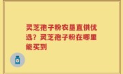 灵芝孢子粉农垦直供优选？灵芝孢子粉在哪里能买到