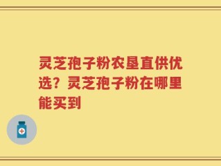 灵芝孢子粉农垦直供优选？灵芝孢子粉在哪里能买到