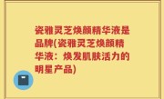 瓷雅灵芝焕颜精华液是品牌(瓷雅灵芝焕颜精华液:焕发肌肤活力的明星产品)