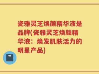 瓷雅灵芝焕颜精华液是品牌(瓷雅灵芝焕颜精华液：焕发肌肤活力的明星产品)