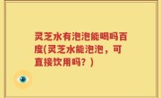灵芝水有泡泡能喝吗百度(灵芝水能泡泡，可直接饮用吗？)