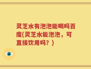 灵芝水有泡泡能喝吗百度(灵芝水能泡泡，可直接饮用吗？)
