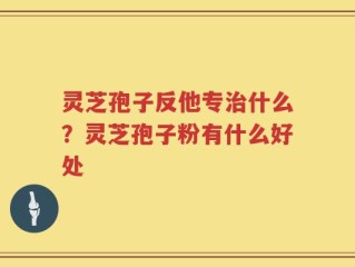 灵芝孢子反他专治什么？灵芝孢子粉有什么好处