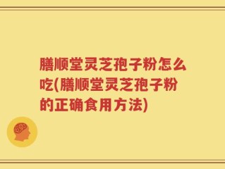 膳顺堂灵芝孢子粉怎么吃(膳顺堂灵芝孢子粉的正确食用方法)
