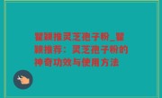 瞿颖推灵芝孢子粉_瞿颖推荐：灵芝孢子粉的神奇功效与使用方法