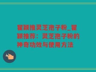 瞿颖推灵芝孢子粉_瞿颖推荐：灵芝孢子粉的神奇功效与使用方法