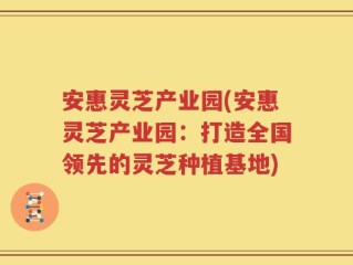 安惠灵芝产业园(安惠灵芝产业园：打造全国领先的灵芝种植基地)