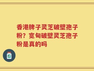 香港牌子灵芝破壁孢子粉？宽甸破壁灵芝孢子粉是真的吗