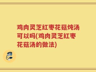 鸡肉灵芝红枣花菇炖汤可以吗(鸡肉灵芝红枣花菇汤的做法)