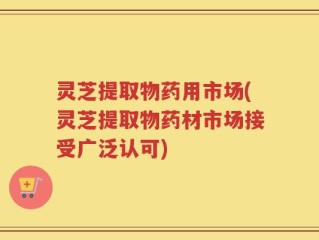 灵芝提取物药用市场(灵芝提取物药材市场接受广泛认可)