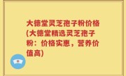 大德堂灵芝孢子粉价格(大德堂精选灵芝孢子粉：价格实惠，营养价值高)