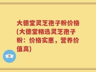 大德堂灵芝孢子粉价格(大德堂精选灵芝孢子粉：价格实惠，营养价值高)