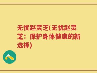 无忧赵灵芝(无忧赵灵芝：保护身体健康的新选择)