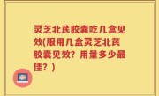 灵芝北芪胶囊吃几盒见效(服用几盒灵芝北芪胶囊见效？用量多少最佳？)