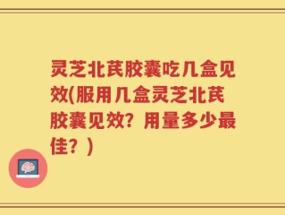 灵芝北芪胶囊吃几盒见效(服用几盒灵芝北芪胶囊见效？用量多少最佳？)