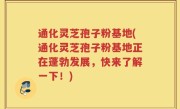 通化灵芝孢子粉基地(通化灵芝孢子粉基地正在蓬勃发展，快来了解一下！)