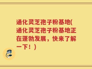 通化灵芝孢子粉基地(通化灵芝孢子粉基地正在蓬勃发展，快来了解一下！)