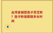 台湾省破壁孢子灵芝粉？孢子粉保质期多长时间