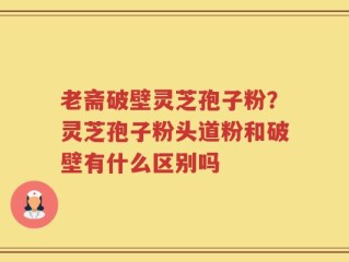 老斋破壁灵芝孢子粉？灵芝孢子粉头道粉和破壁有什么区别吗