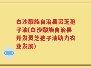 白沙黎族自治县灵芝孢子油(白沙黎族自治县开发灵芝孢子油助力农业发展)