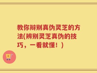 教你辩别真伪灵芝的方法(辨别灵芝真伪的技巧，一看就懂！)