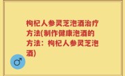 枸杞人参灵芝泡酒治疗方法(制作健康泡酒的方法：枸杞人参灵芝泡酒)
