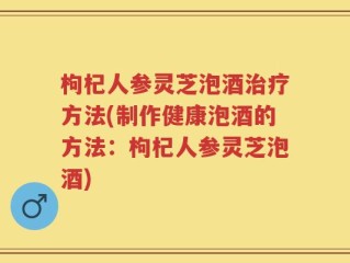 枸杞人参灵芝泡酒治疗方法(制作健康泡酒的方法：枸杞人参灵芝泡酒)