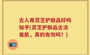 古人用灵芝护肤品好吗知乎(灵芝护肤品古法美肌，真的有效吗？)
