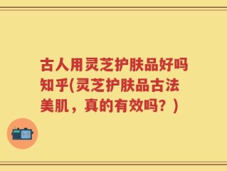 古人用灵芝护肤品好吗知乎(灵芝护肤品古法美肌，真的有效吗？)