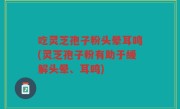 吃灵芝孢子粉头晕耳鸣(灵芝孢子粉有助于缓解头晕、耳鸣)