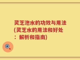 灵芝泡水的功效与用法(灵芝水的用法和好处：解析和指南)