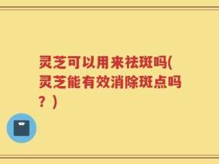 灵芝可以用来祛斑吗(灵芝能有效消除斑点吗？)