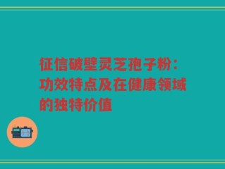 征信破壁灵芝孢子粉：功效特点及在健康领域的独特价值