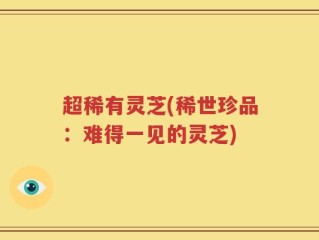 超稀有灵芝(稀世珍品：难得一见的灵芝)