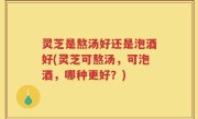 灵芝是熬汤好还是泡酒好(灵芝可熬汤，可泡酒，哪种更好？)