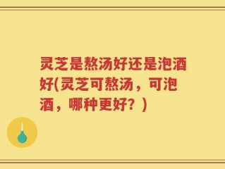 灵芝是熬汤好还是泡酒好(灵芝可熬汤，可泡酒，哪种更好？)