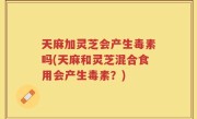 天麻加灵芝会产生毒素吗(天麻和灵芝混合食用会产生毒素？)