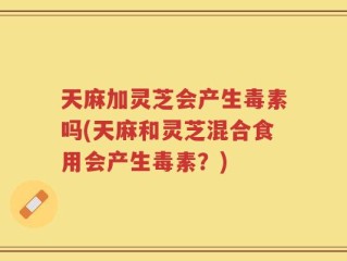 天麻加灵芝会产生毒素吗(天麻和灵芝混合食用会产生毒素？)
